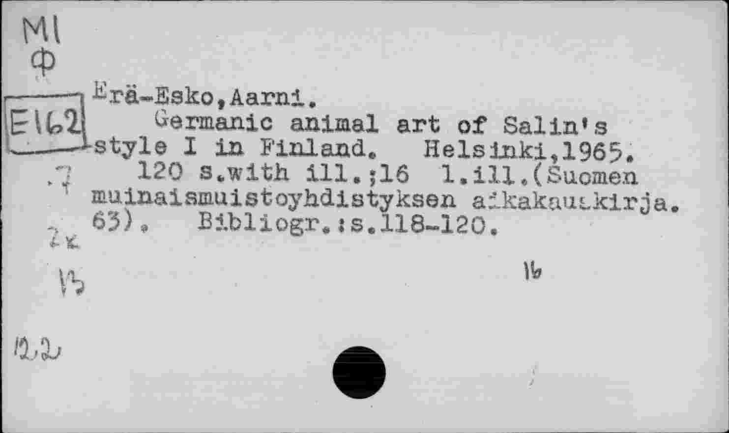 ﻿Ml
----—і ^rä-Esko,Aarni.
EIU21 Germanic animal art of Salin»s
,—і-style I in Finland. Helsinki, 1965.
.7	120 s.wlth ill.;16 1.ill.(Suomen
muinaismuistoylidistyksen aikakaiitkirja 65). Bibliogr. :s. 118-120.